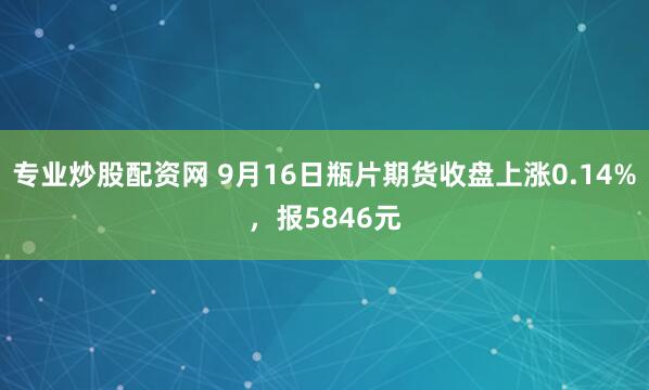 专业炒股配资网 9月16日瓶片期货收盘上涨0.14%，报5846元