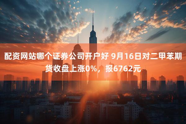 配资网站哪个证券公司开户好 9月16日对二甲苯期货收盘上涨0%，报6762元