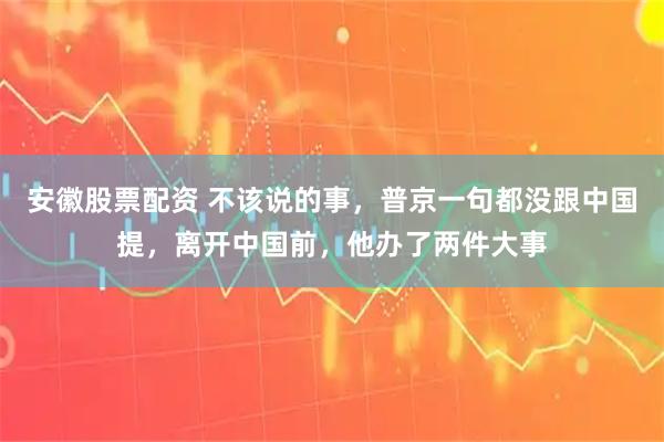 安徽股票配资 不该说的事，普京一句都没跟中国提，离开中国前，他办了两件大事