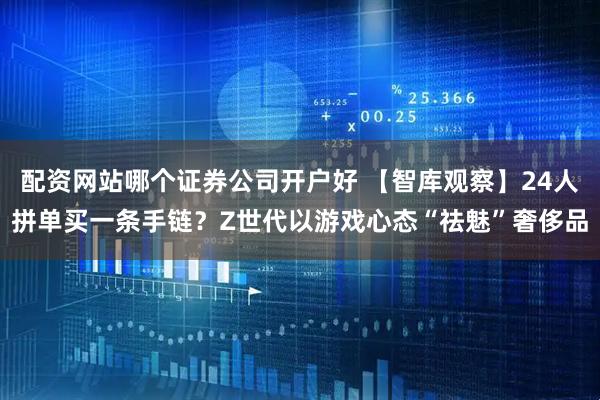 配资网站哪个证券公司开户好 【智库观察】24人拼单买一条手链？Z世代以游戏心态“祛魅”奢侈品