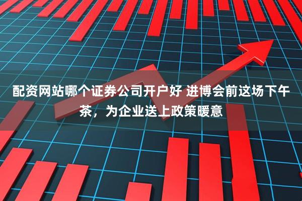 配资网站哪个证券公司开户好 进博会前这场下午茶，为企业送上政策暖意