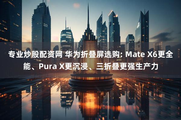 专业炒股配资网 华为折叠屏选购: Mate X6更全能、Pura X更沉浸、三折叠更强生产力
