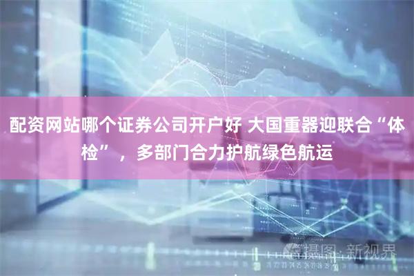 配资网站哪个证券公司开户好 大国重器迎联合“体检” ，多部门合力护航绿色航运