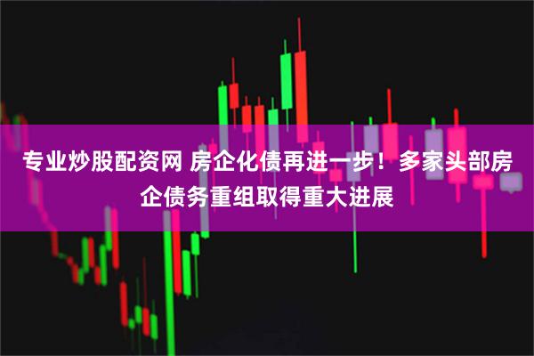 专业炒股配资网 房企化债再进一步！多家头部房企债务重组取得重大进展
