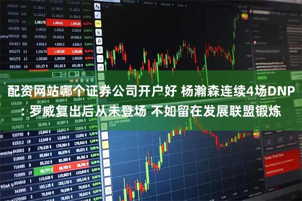 配资网站哪个证券公司开户好 杨瀚森连续4场DNP: 罗威复出后从未登场 不如留在发展联盟锻炼
