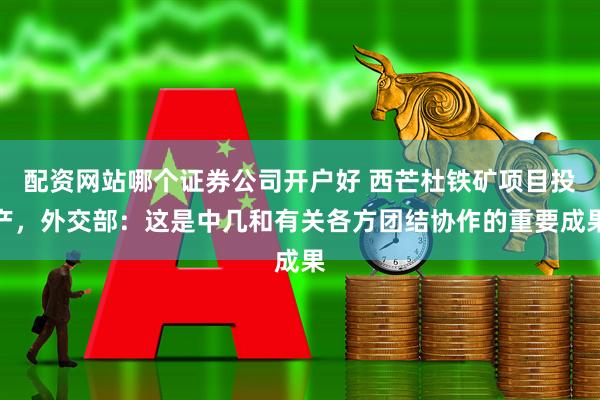 配资网站哪个证券公司开户好 西芒杜铁矿项目投产，外交部：这是中几和有关各方团结协作的重要成果
