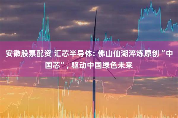 安徽股票配资 汇芯半导体: 佛山仙湖淬炼原创“中国芯”, 驱动中国绿色未来