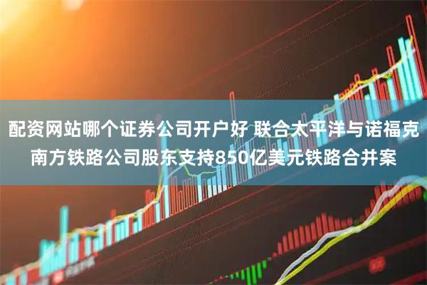 配资网站哪个证券公司开户好 联合太平洋与诺福克南方铁路公司股东支持850亿美元铁路合并案