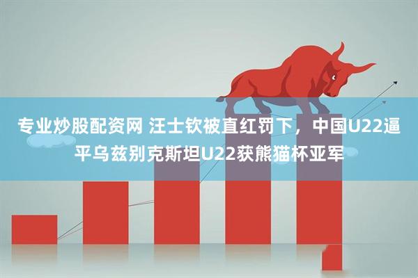专业炒股配资网 汪士钦被直红罚下，中国U22逼平乌兹别克斯坦U22获熊猫杯亚军
