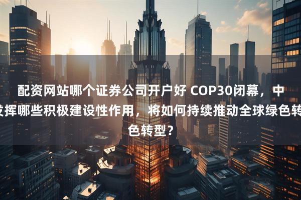 配资网站哪个证券公司开户好 COP30闭幕，中国发挥哪些积极建设性作用，将如何持续推动全球绿色转型？