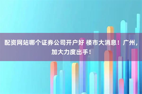 配资网站哪个证券公司开户好 楼市大消息！广州，加大力度出手！