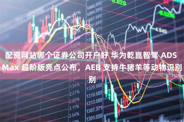 配资网站哪个证券公司开户好 华为乾崑智驾 ADS Max 超阶版亮点公布，AEB 支持牛猪羊等动物识别