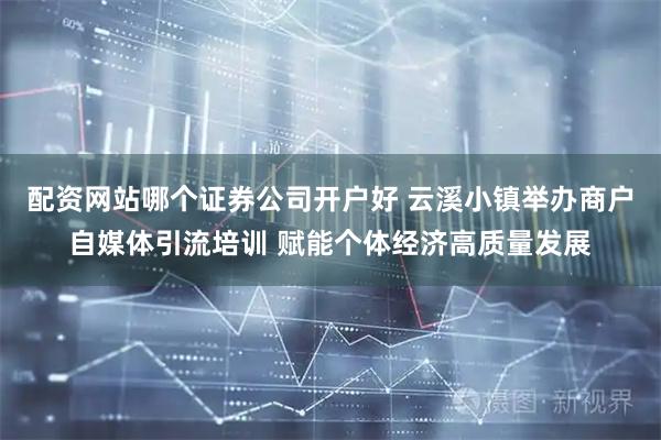 配资网站哪个证券公司开户好 云溪小镇举办商户自媒体引流培训 赋能个体经济高质量发展