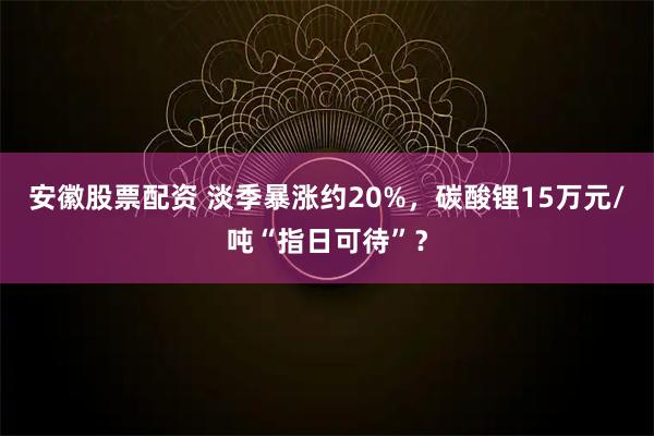 安徽股票配资 淡季暴涨约20%，碳酸锂15万元/吨“指日可待”？