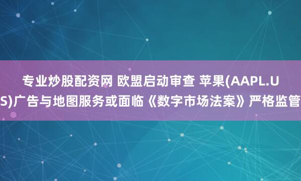 专业炒股配资网 欧盟启动审查 苹果(AAPL.US)广告与地图服务或面临《数字市场法案》严格监管