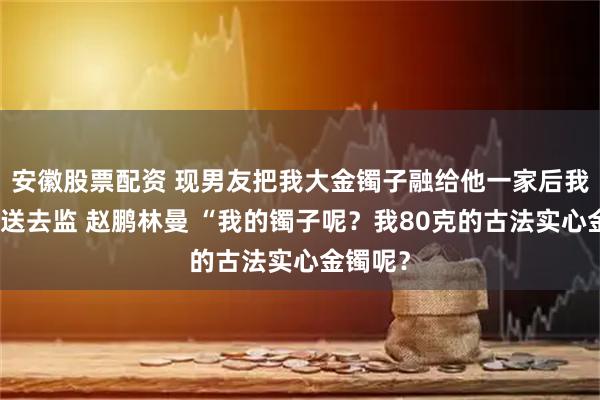 安徽股票配资 现男友把我大金镯子融给他一家后我把他们送去监 赵鹏林曼 “我的镯子呢？我80克的古法实心金镯呢？