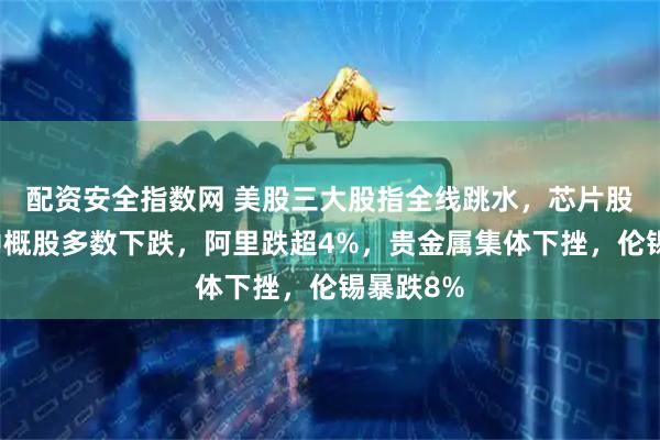 配资安全指数网 美股三大股指全线跳水，芯片股大涨，中概股多数下跌，阿里跌超4%，贵金属集体下挫，伦锡暴跌8%