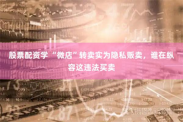 股票配资学 “微店”转卖实为隐私贩卖，谁在纵容这违法买卖