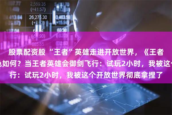 股票配资股 “王者”英雄走进开放世界，《王者荣耀世界》试玩后成色如何？当王者英雄会御剑飞行：试玩2小时，我被这个开放世界彻底拿捏了