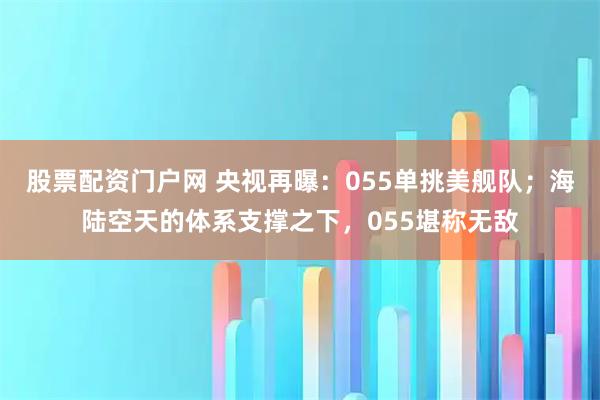 股票配资门户网 央视再曝：055单挑美舰队；海陆空天的体系支撑之下，055堪称无敌