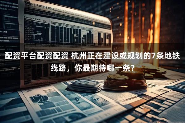 配资平台配资配资 杭州正在建设或规划的7条地铁线路，你最期待哪一条？