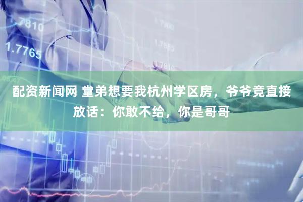 配资新闻网 堂弟想要我杭州学区房，爷爷竟直接放话：你敢不给，你是哥哥