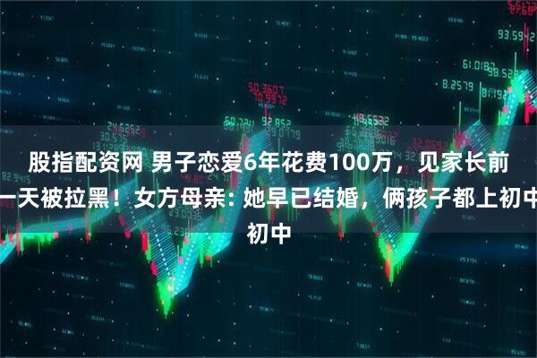 股指配资网 男子恋爱6年花费100万，见家长前一天被拉黑！女方母亲: 她早已结婚，俩孩子都上初中
