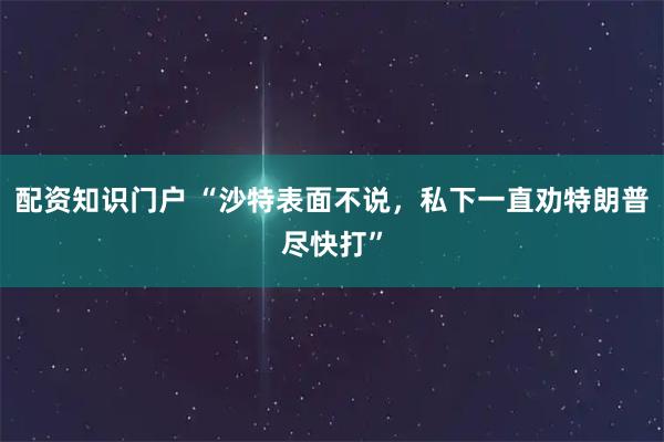 配资知识门户 “沙特表面不说，私下一直劝特朗普尽快打”