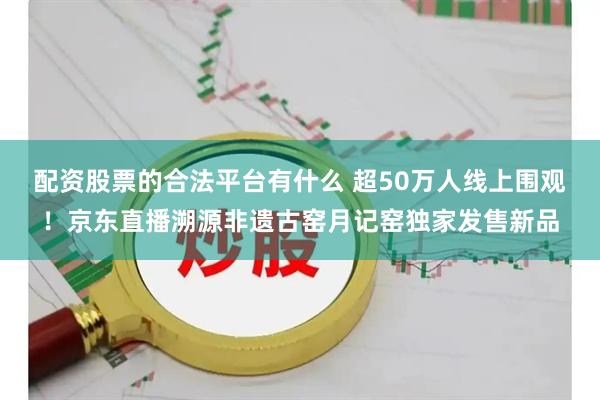 配资股票的合法平台有什么 超50万人线上围观！京东直播溯源非遗古窑月记窑独家发售新品