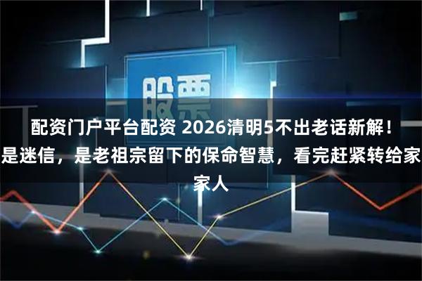 配资门户平台配资 2026清明5不出老话新解！不是迷信，是老祖宗留下的保命智慧，看完赶紧转给家人