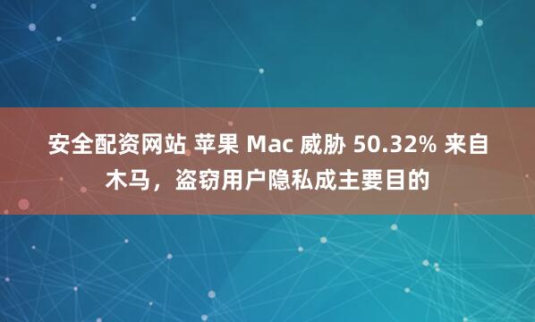 安全配资网站 苹果 Mac 威胁 50.32% 来自木马,盗窃用户隐私成主要目的