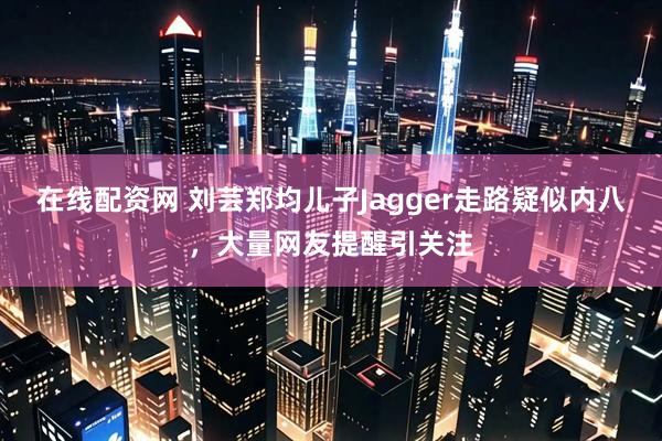 在线配资网 刘芸郑均儿子Jagger走路疑似内八，大量网友提醒引关注