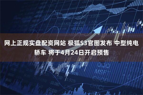 网上正规实盘配资网站 极狐S3官图发布 中型纯电轿车 将于4月24日开启预售
