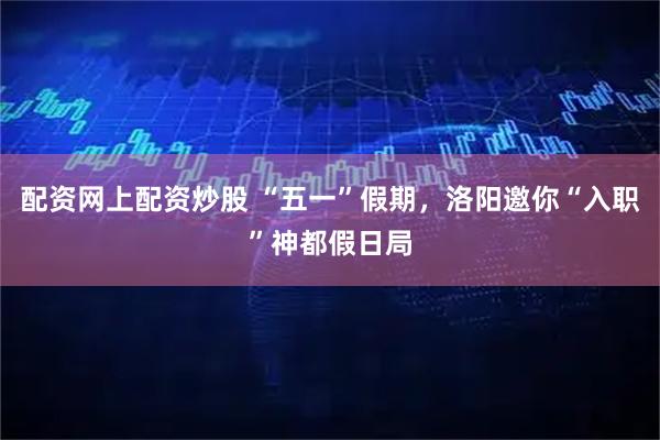 配资网上配资炒股 “五一”假期，洛阳邀你“入职”神都假日局