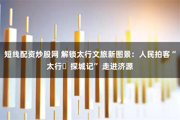 短线配资炒股网 解锁太行文旅新图景：人民拍客“太行・探城记” 走进济源