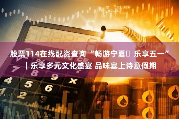 股票114在线配资查询 “畅游宁夏・乐享五一”｜乐享多元文化盛宴 品味塞上诗意假期