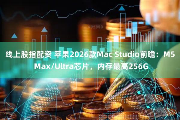 线上股指配资 苹果2026款Mac Studio前瞻：M5 Max/Ultra芯片，内存最高256G