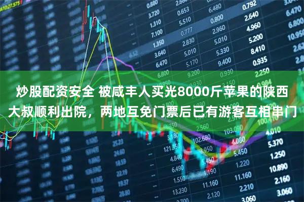 炒股配资安全 被咸丰人买光8000斤苹果的陕西大叔顺利出院，两地互免门票后已有游客互相串门