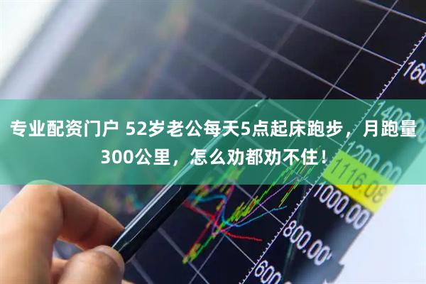 专业配资门户 52岁老公每天5点起床跑步，月跑量300公里，怎么劝都劝不住！