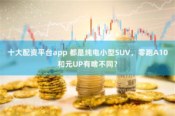 十大配资平台app 都是纯电小型SUV，零跑A10和元UP有啥不同？