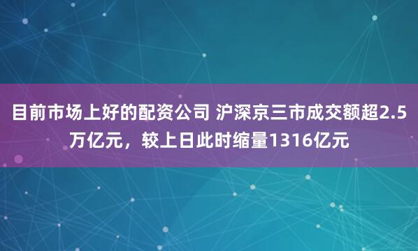 目前市场上好的配资公司 沪深京三市成交额超2.5万亿元，较上日此时缩量1316亿元